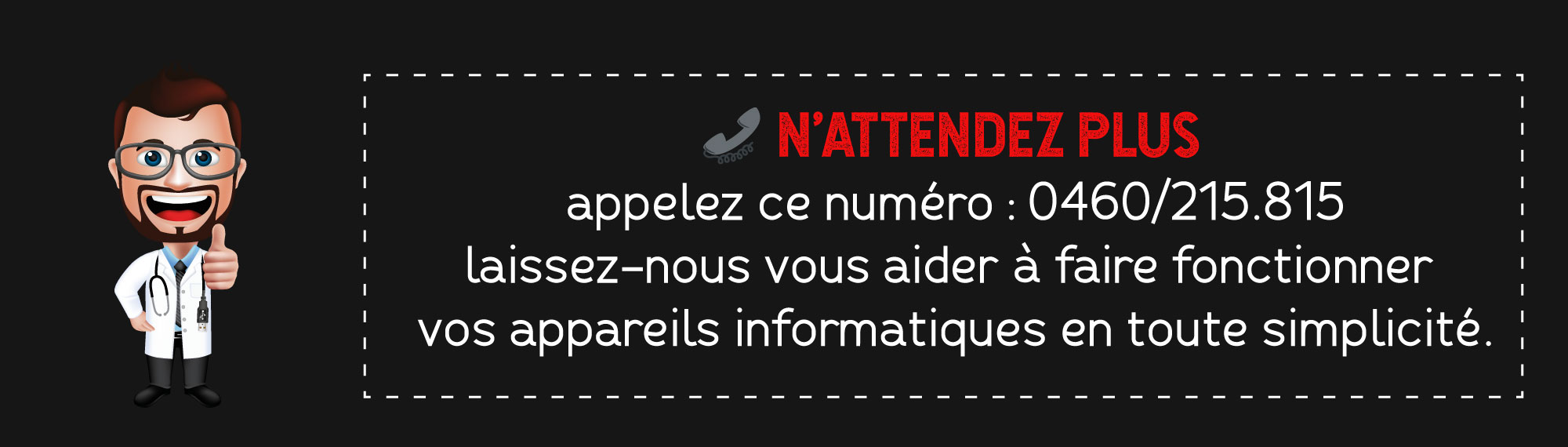 N’attendez plus appelez ce numéro : 0460/215.815 laissez-nous vous aider à faire fonctionner vos appareils informatiques en toute simplicité.