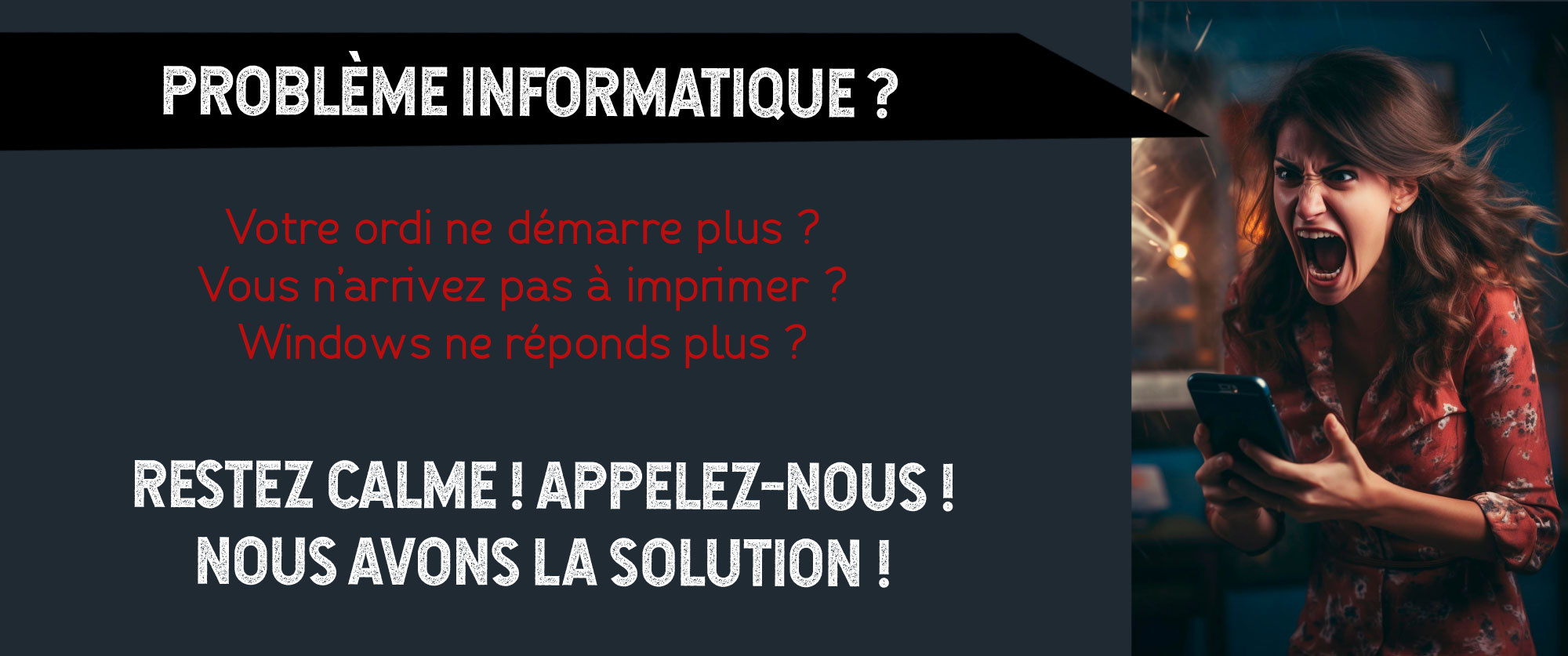 problème informatique ? Votre ordi ne démarre plus ? Vous n’arrivez pas à imprimer ? Windows ne réponds plus ? Restez calme ! Appelez-nOus ! NOus avOns la sOlutiOn !